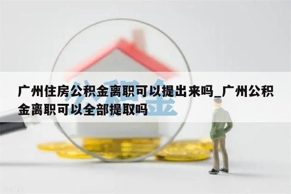广州住房公积金离职可以提出来吗_广州公积金离职可以全部提取吗